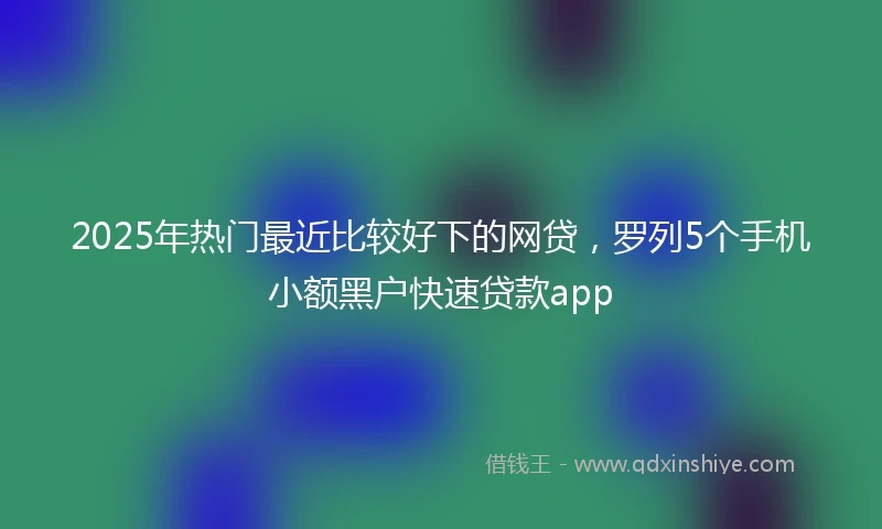 2025年热门最近比较好下的网贷，罗列5个手机小额黑户快速贷款app