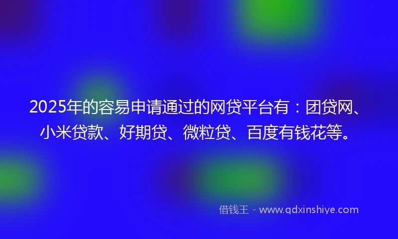 2025年的容易申请通过的网贷平台有：团贷网、小米贷款、好期贷、微粒贷、百度有钱花等。