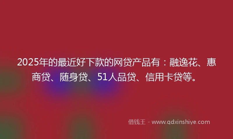 2025年的最近好下款的网贷产品有：融逸花、惠商贷、随身贷、51人品贷、信用卡贷等。