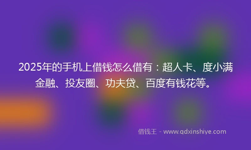 2025年的手机上借钱怎么借有：超人卡、度小满金融、投友圈、功夫贷、百度有钱花等。