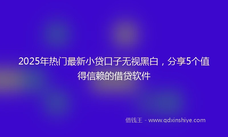 2025年热门最新小贷口子无视黑白，分享5个值得信赖的借贷软件
