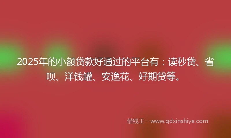 2025年的小额贷款好通过的平台有：读秒贷、省呗、洋钱罐、安逸花、好期贷等。
