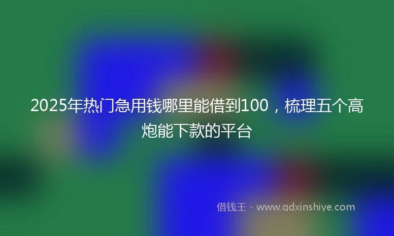 2025年热门急用钱哪里能借到100，梳理五个高炮能下款的平台