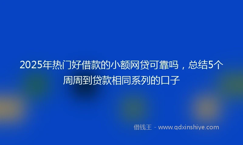 2025年热门好借款的小额网贷可靠吗，总结5个周周到贷款相同系列的口子