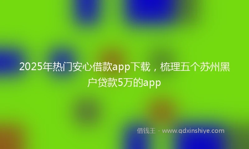 2025年热门安心借款app下载，梳理五个苏州黑户贷款5万的app