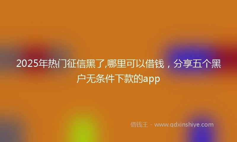 2025年热门征信黑了,哪里可以借钱，分享五个黑户无条件下款的app