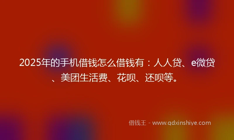 2025年的手机借钱怎么借钱有：人人贷、e微贷、美团生活费、花呗、还呗等。