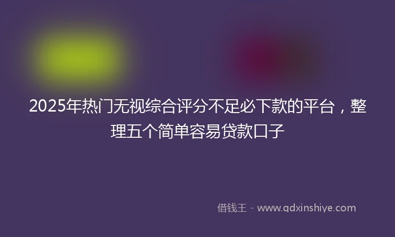 2025年热门无视综合评分不足必下款的平台，整理五个简单容易贷款口子