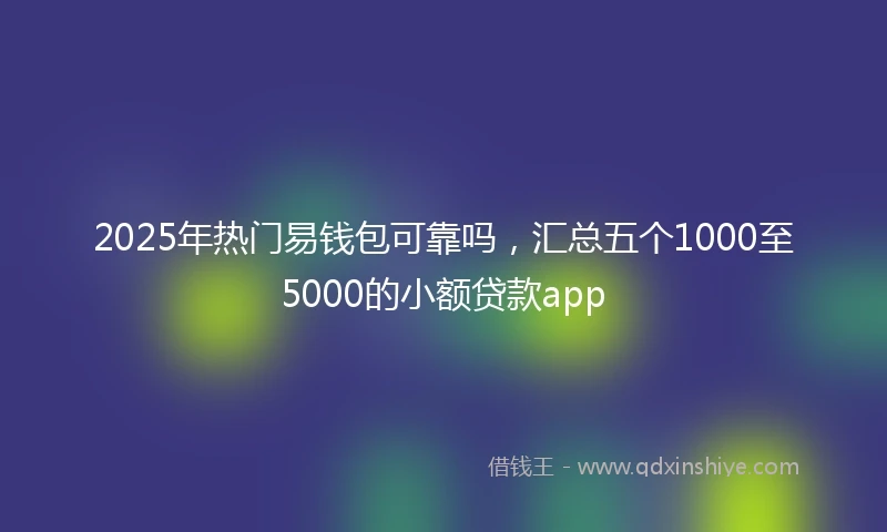 2025年热门易钱包可靠吗，汇总五个1000至5000的小额贷款app