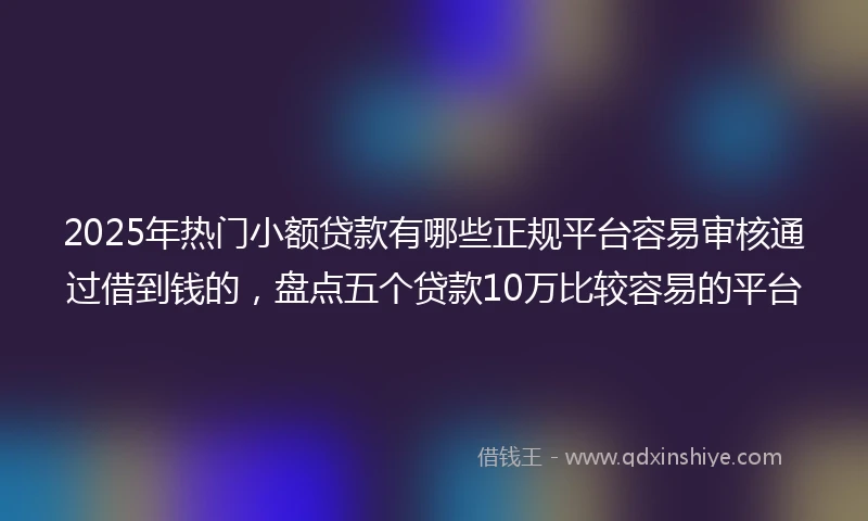 2025年热门小额贷款有哪些正规平台容易审核通过借到钱的，盘点五个贷款10万比较容易的平台