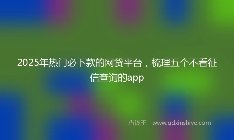2025年热门必下款的网贷平台，梳理五个不看征信查询的app