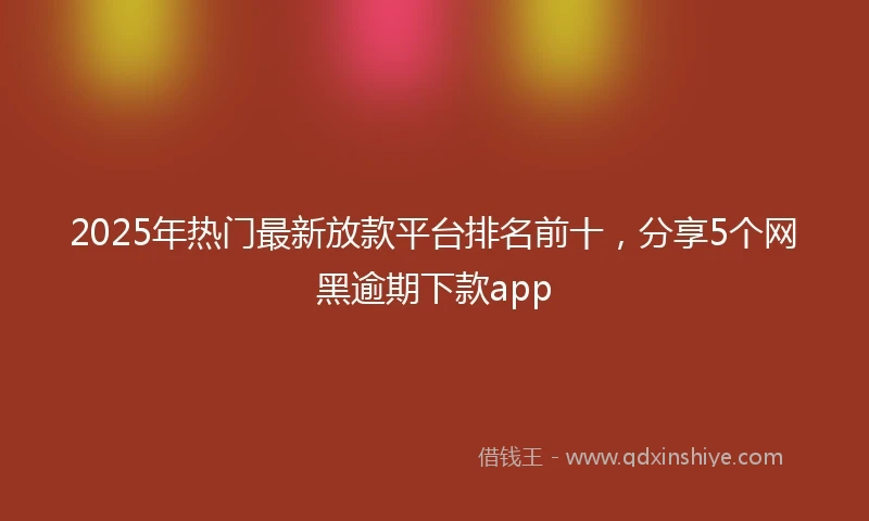 2025年热门最新放款平台排名前十，分享5个网黑逾期下款app