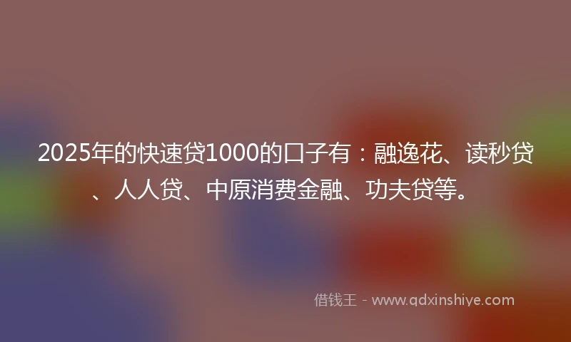 2025年的快速贷1000的口子有：融逸花、读秒贷、人人贷、中原消费金融、功夫贷等。