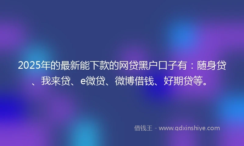 2025年的最新能下款的网贷黑户口子有：随身贷、我来贷、e微贷、微博借钱、好期贷等。
