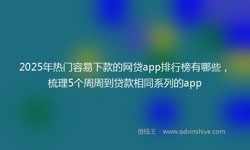 2025年热门容易下款的网贷app排行榜有哪些，梳理5个周周到贷款相同系列的app
