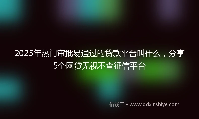 2025年热门审批易通过的贷款平台叫什么，分享5个网贷无视不查征信平台