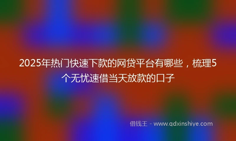 2025年热门快速下款的网贷平台有哪些，梳理5个无忧速借当天放款的口子