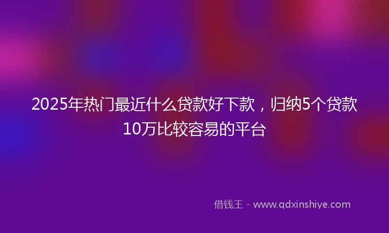 2025年热门最近什么贷款好下款，归纳5个贷款10万比较容易的平台