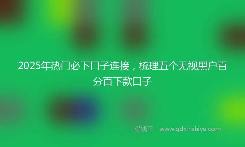 2025年热门必下口子连接，梳理五个无视黑户百分百下款口子