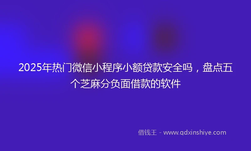 2025年热门微信小程序小额贷款安全吗，盘点五个芝麻分负面借款的软件