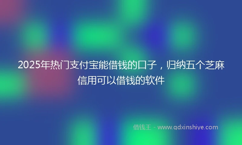 2025年热门支付宝能借钱的口子，归纳五个芝麻信用可以借钱的软件