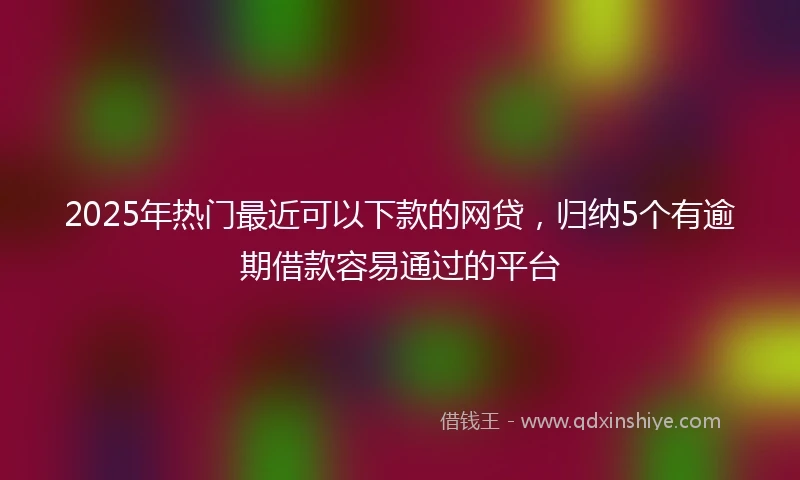 2025年热门最近可以下款的网贷，归纳5个有逾期借款容易通过的平台