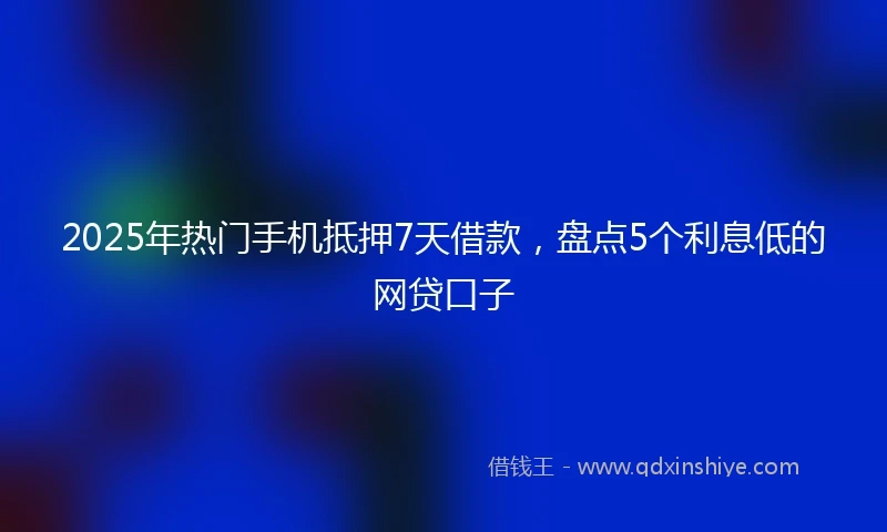 2025年热门手机抵押7天借款，盘点5个利息低的网贷口子