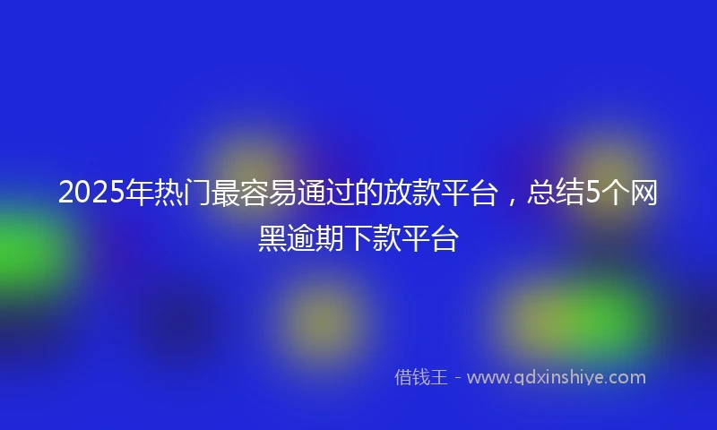 2025年热门最容易通过的放款平台，总结5个网黑逾期下款平台