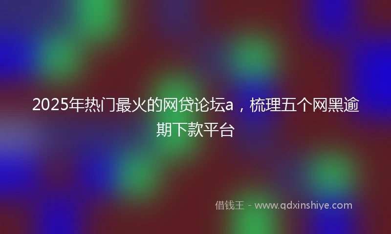 2025年热门最火的网贷论坛a，梳理五个网黑逾期下款平台