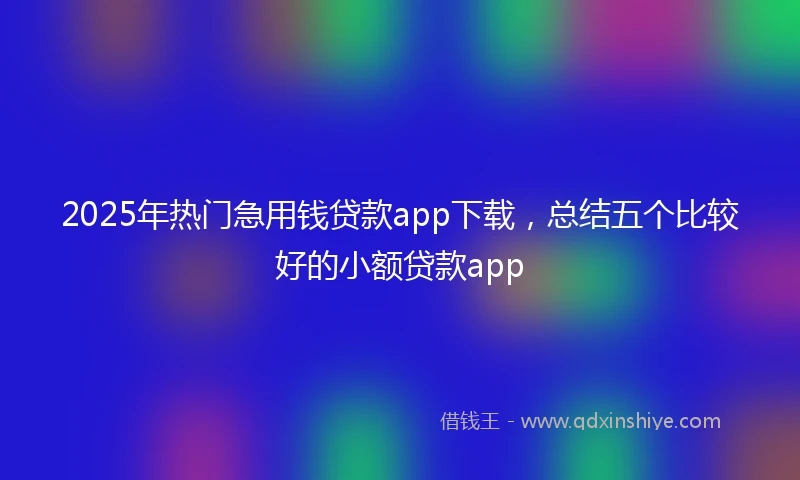 2025年热门急用钱贷款app下载，总结五个比较好的小额贷款app