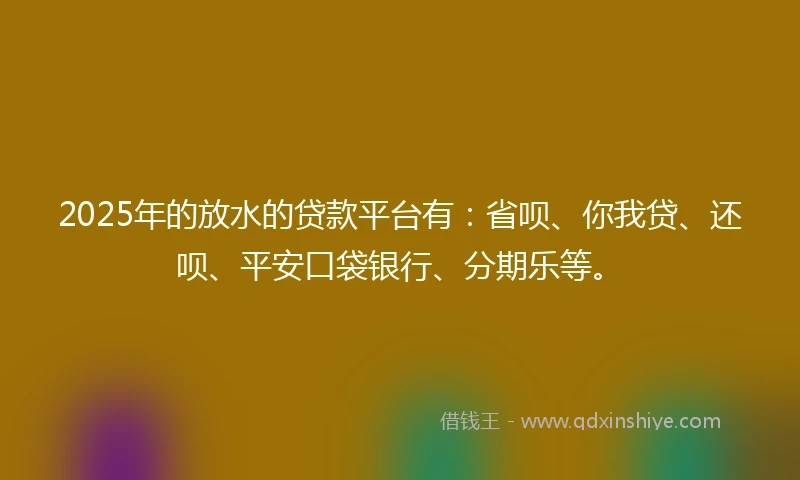 2025年的放水的贷款平台有：省呗、你我贷、还呗、平安口袋银行、分期乐等。
