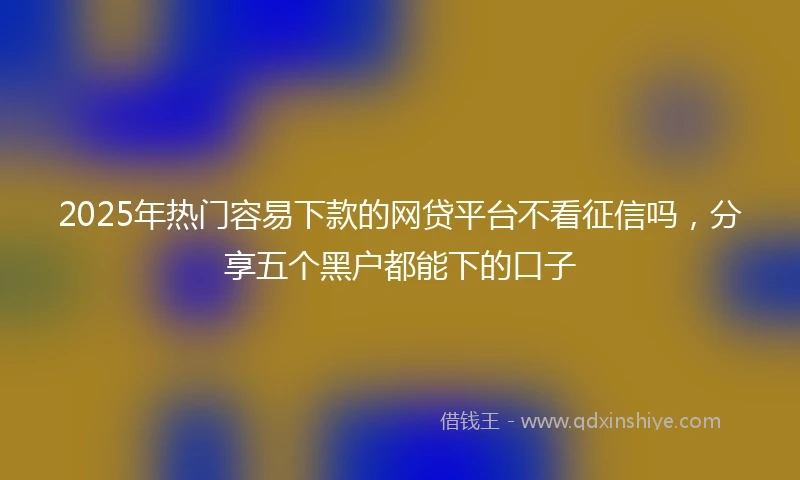 2025年热门容易下款的网贷平台不看征信吗，分享五个黑户都能下的口子