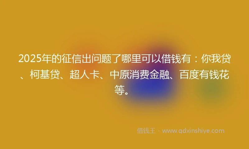 2025年的征信出问题了哪里可以借钱有：你我贷、柯基贷、超人卡、中原消费金融、百度有钱花等。