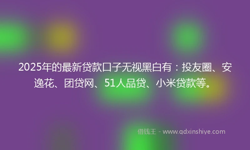 2025年的最新贷款口子无视黑白有：投友圈、安逸花、团贷网、51人品贷、小米贷款等。