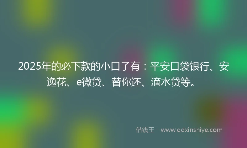 2025年的必下款的小口子有：平安口袋银行、安逸花、e微贷、替你还、滴水贷等。