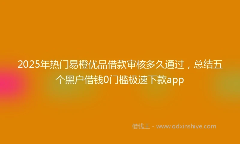 2025年热门易橙优品借款审核多久通过，总结五个黑户借钱0门槛极速下款app
