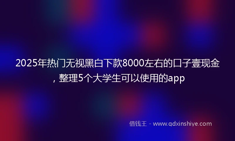 2025年热门无视黑白下款8000左右的口子壹现金，整理5个大学生可以使用的app