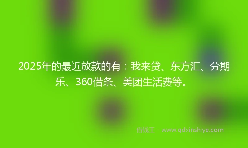 2025年的最近放款的有：我来贷、东方汇、分期乐、360借条、美团生活费等。