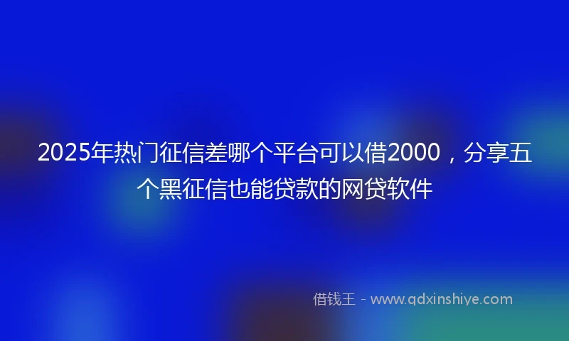 2025年热门征信差哪个平台可以借2000，分享五个黑征信也能贷款的网贷软件