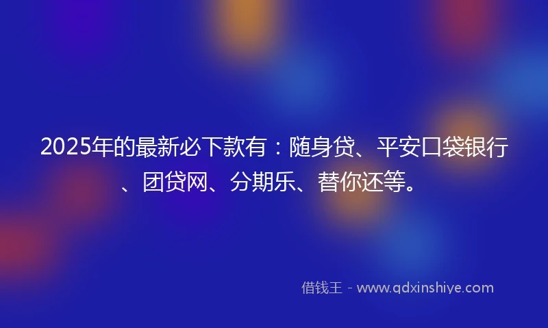 2025年的最新必下款有：随身贷、平安口袋银行、团贷网、分期乐、替你还等。