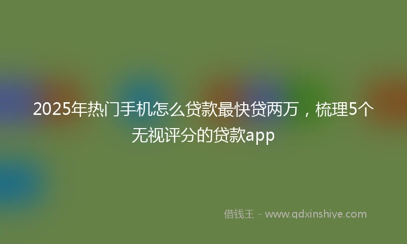 2025年热门手机怎么贷款最快贷两万，梳理5个无视评分的贷款app