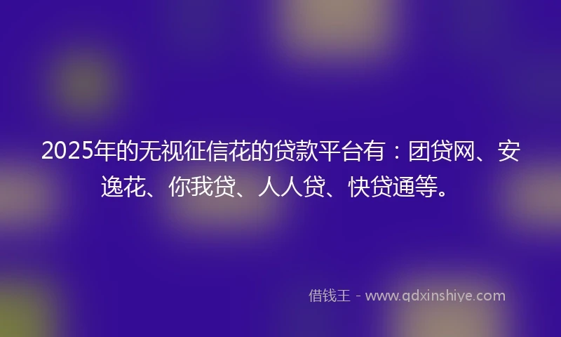 2025年的无视征信花的贷款平台有：团贷网、安逸花、你我贷、人人贷、快贷通等。