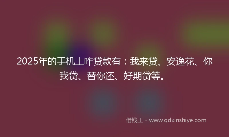 2025年的手机上咋贷款有：我来贷、安逸花、你我贷、替你还、好期贷等。
