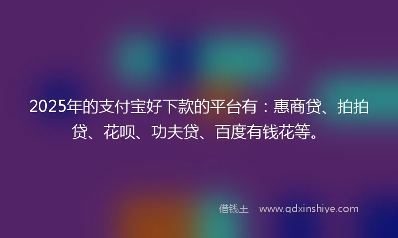 2025年的支付宝好下款的平台有：惠商贷、拍拍贷、花呗、功夫贷、百度有钱花等。