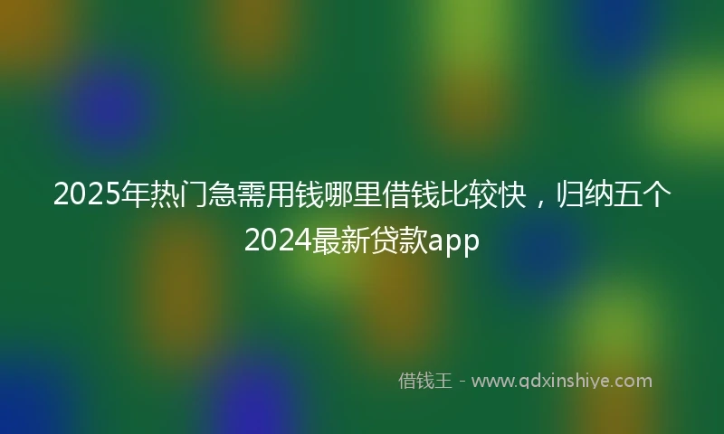 2025年热门急需用钱哪里借钱比较快，归纳五个2024最新贷款app