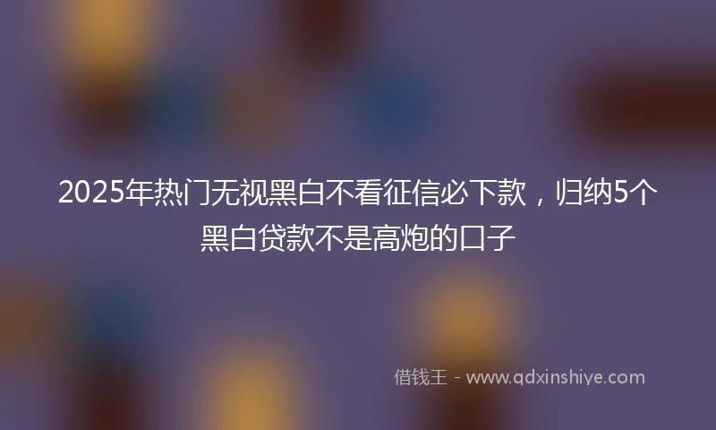 2025年热门无视黑白不看征信必下款，归纳5个黑白贷款不是高炮的口子