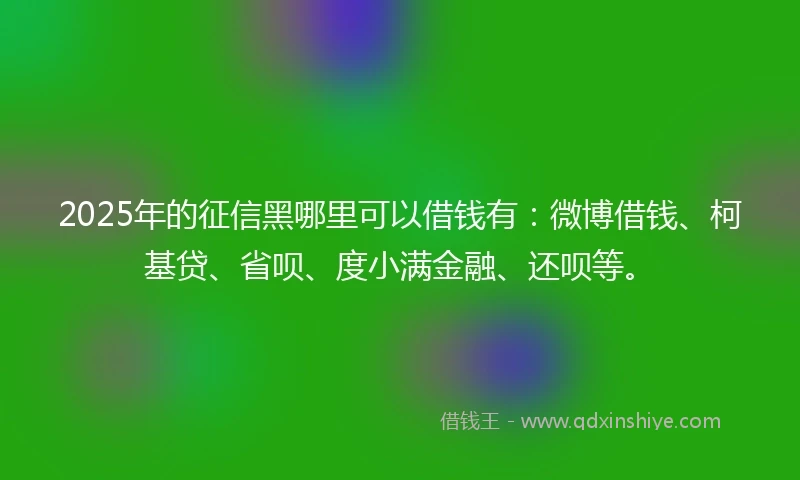 2025年的征信黑哪里可以借钱有：微博借钱、柯基贷、省呗、度小满金融、还呗等。