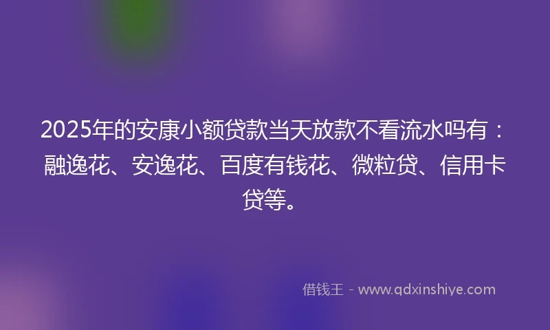 2025年的安康小额贷款当天放款不看流水吗有：融逸花、安逸花、百度有钱花、微粒贷、信用卡贷等。