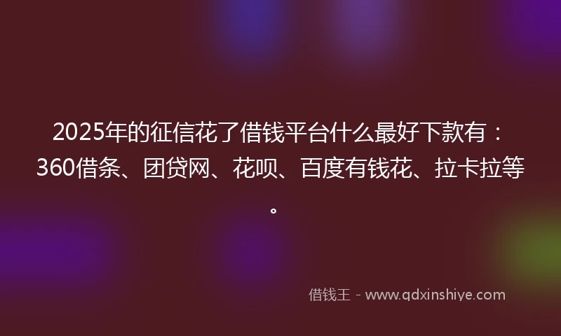 2025年的征信花了借钱平台什么最好下款有：360借条、团贷网、花呗、百度有钱花、拉卡拉等。