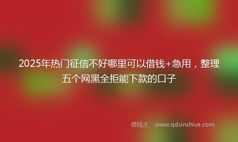 2025年热门征信不好哪里可以借钱+急用，整理五个网黑全拒能下款的口子